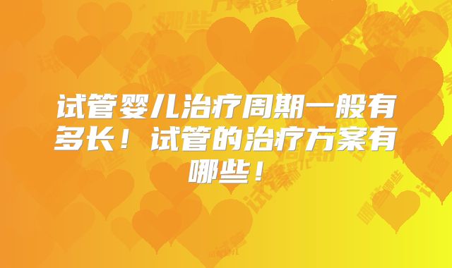 试管婴儿治疗周期一般有多长！试管的治疗方案有哪些！
