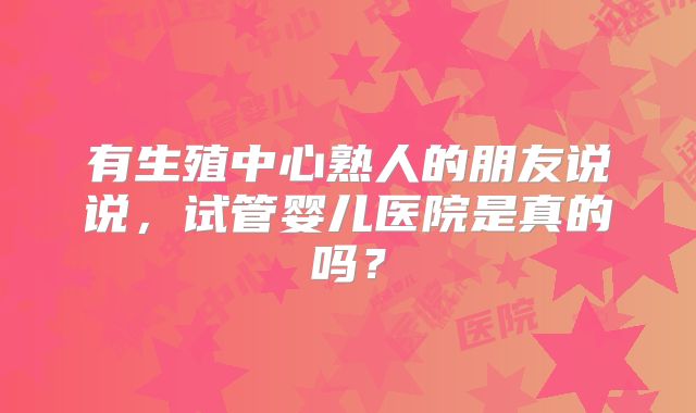 有生殖中心熟人的朋友说说，试管婴儿医院是真的吗？