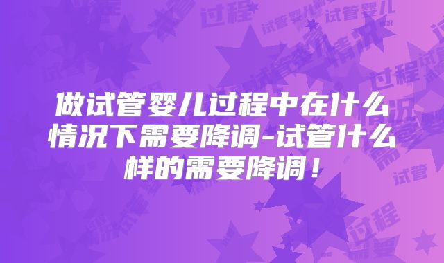 做试管婴儿过程中在什么情况下需要降调-试管什么样的需要降调！