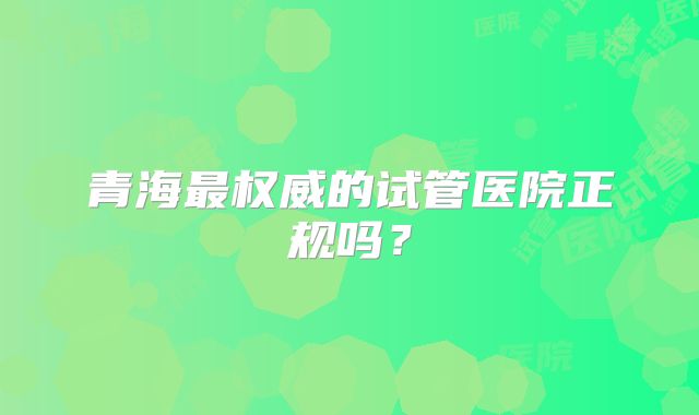 青海最权威的试管医院正规吗?