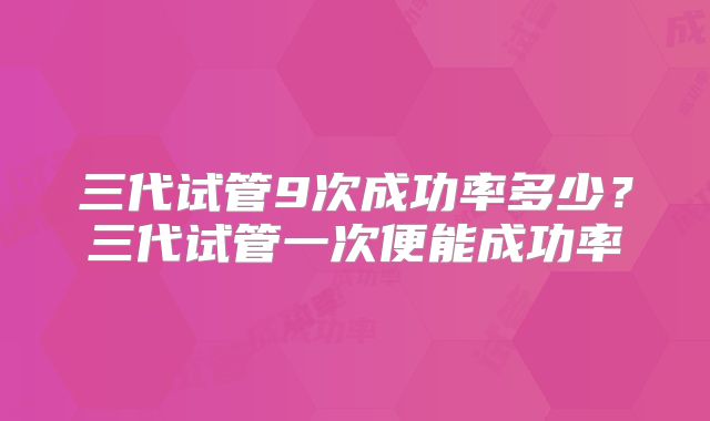 三代试管9次成功率多少？三代试管一次便能成功率