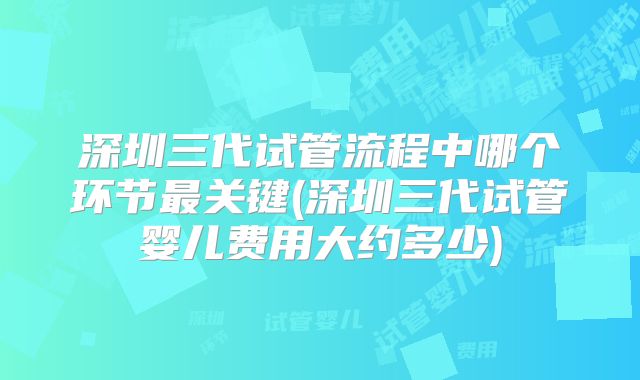 深圳三代试管流程中哪个环节最关键(深圳三代试管婴儿费用大约多少)
