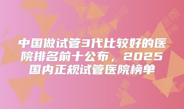 中国做试管3代比较好的医院排名前十公布,2025国内正规试管医院榜单