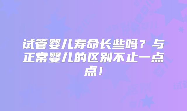 试管婴儿寿命长些吗？与正常婴儿的区别不止一点点！
