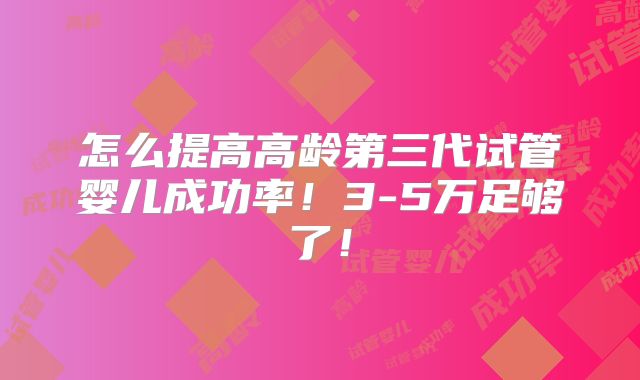 怎么提高高龄第三代试管婴儿成功率！3-5万足够了！