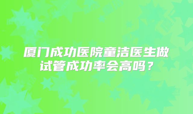 厦门成功医院童洁医生做试管成功率会高吗?