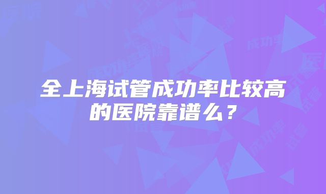 全上海试管成功率比较高的医院靠谱么?
