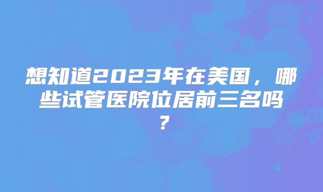 想知道2023年在美国，哪些试管医院位居前三名吗？