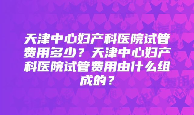 天津中心妇产科医院试管费用多少?天津中心妇产科医院试管费用由什么组成的?