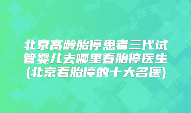 北京高龄胎停患者三代试管婴儿去哪里看胎停医生(北京看胎停的十大名医)