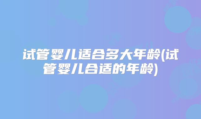 试管婴儿适合多大年龄(试管婴儿合适的年龄)