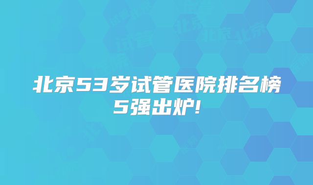 北京53岁试管医院排名榜5强出炉!
