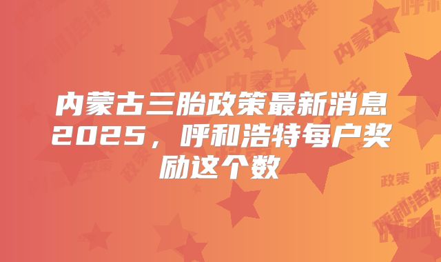 内蒙古三胎政策最新消息2025,呼和浩特每户奖励这个数