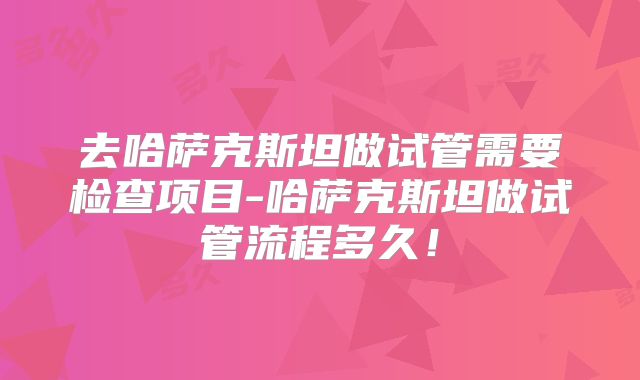 去哈萨克斯坦做试管需要检查项目-哈萨克斯坦做试管流程多久！