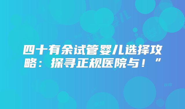 四十有余试管婴儿选择攻略：探寻正规医院与！”