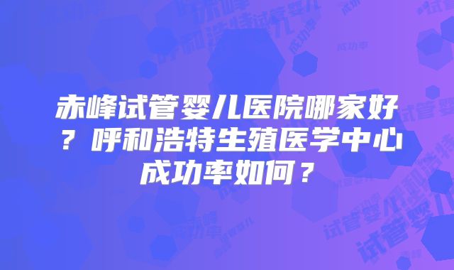 赤峰试管婴儿医院哪家好?呼和浩特生殖医学中心成功率如何?