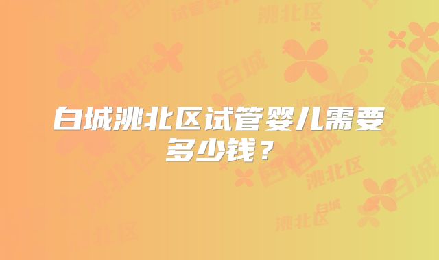 白城洮北区试管婴儿需要多少钱？