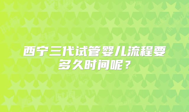 西宁三代试管婴儿流程要多久时间呢？
