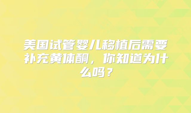 美国试管婴儿移植后需要补充黄体酮，你知道为什么吗？