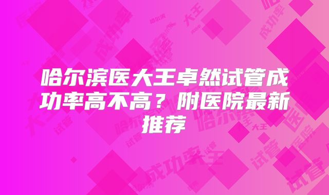 哈尔滨医大王卓然试管成功率高不高？附医院最新推荐