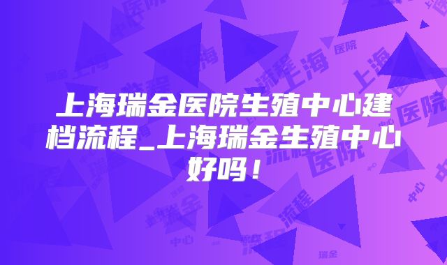 上海瑞金医院生殖中心建档流程_上海瑞金生殖中心好吗！