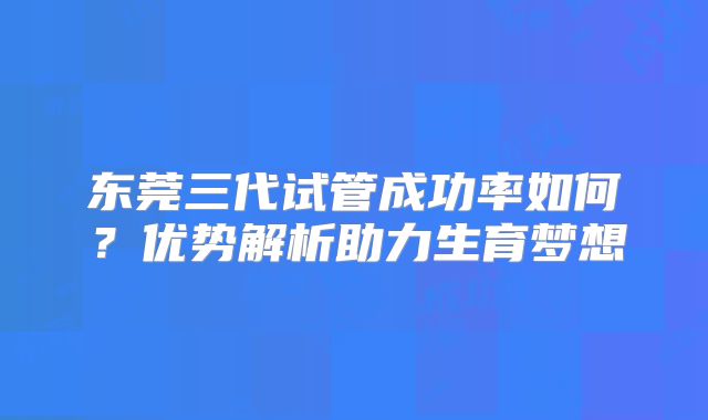 东莞三代试管成功率如何？优势解析助力生育梦想