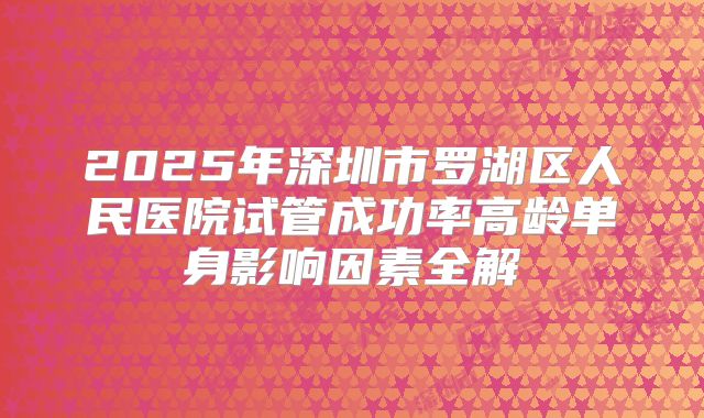 2025年深圳市罗湖区人民医院试管成功率高龄单身影响因素全解