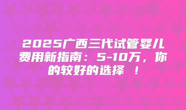 2025广西三代试管婴儿费用新指南：5-10万，你的较好的选择 ！
