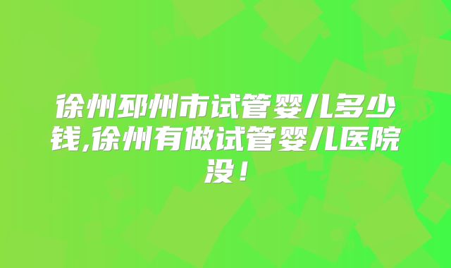 徐州邳州市试管婴儿多少钱,徐州有做试管婴儿医院没！