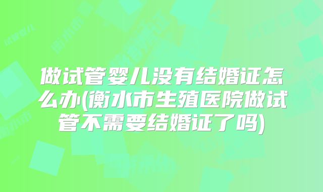 做试管婴儿没有结婚证怎么办(衡水市生殖医院做试管不需要结婚证了吗)