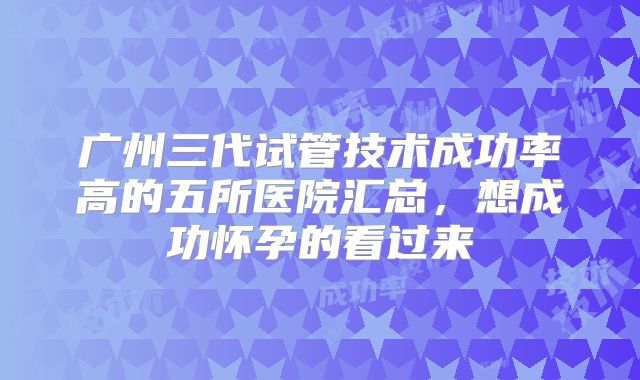 广州三代试管技术成功率高的五所医院汇总，想成功怀孕的看过来