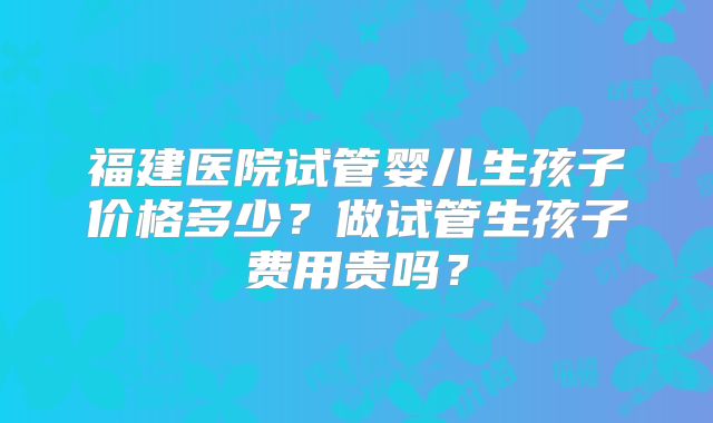 福建医院试管婴儿生孩子价格多少？做试管生孩子费用贵吗？