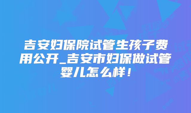 吉安妇保院试管生孩子费用公开_吉安市妇保做试管婴儿怎么样!