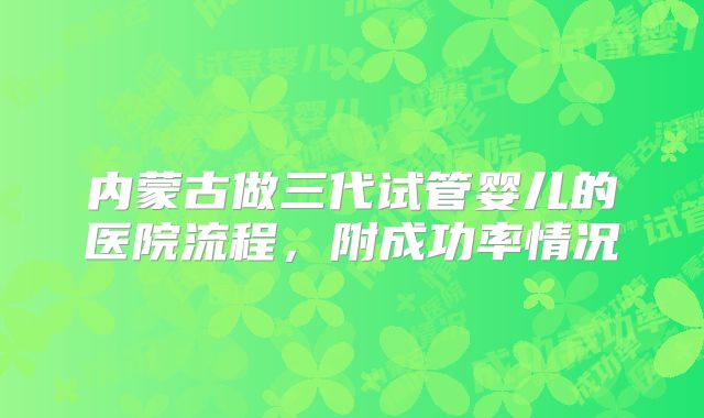 内蒙古做三代试管婴儿的医院流程,附成功率情况