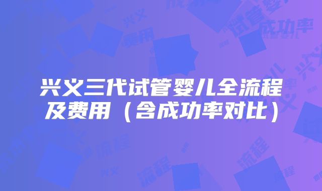 兴义三代试管婴儿全流程及费用(含成功率对比)