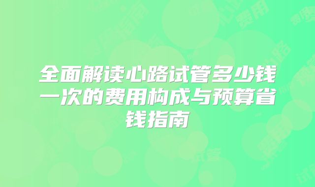 全面解读心路试管多少钱一次的费用构成与预算省钱指南