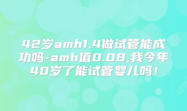 42岁amh1.4做试管能成功吗-amh值0.08,我今年40岁了能试管婴儿吗！