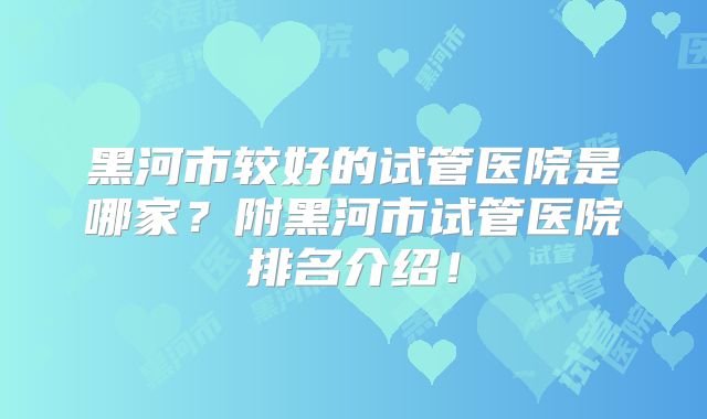 黑河市较好的试管医院是哪家?附黑河市试管医院排名介绍!