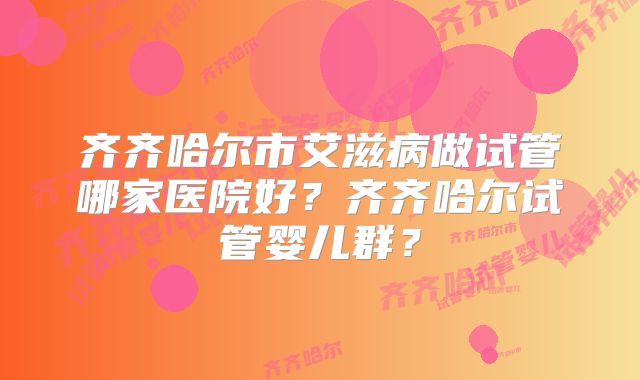齐齐哈尔市艾滋病做试管哪家医院好？齐齐哈尔试管婴儿群？