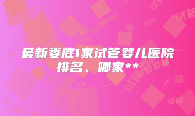 最新娄底1家试管婴儿医院排名、哪家**