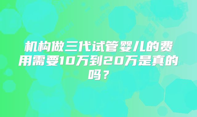 机构做三代试管婴儿的费用需要10万到20万是真的吗？