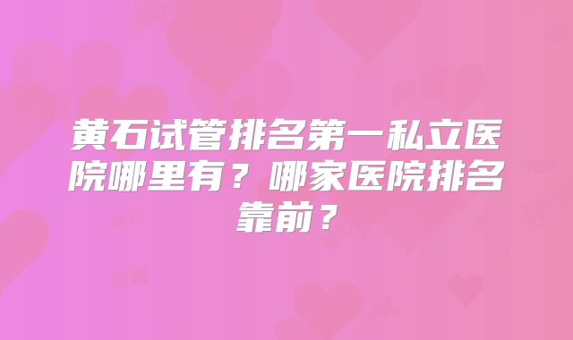 黄石试管排名第一私立医院哪里有？哪家医院排名靠前？