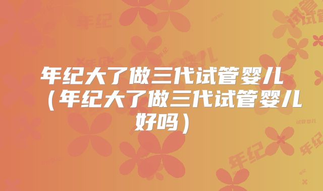 年纪大了做三代试管婴儿（年纪大了做三代试管婴儿好吗）