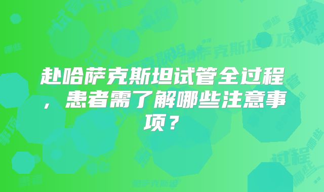 赴哈萨克斯坦试管全过程，患者需了解哪些注意事项？