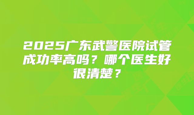 2025广东武警医院试管成功率高吗?哪个医生好很清楚?