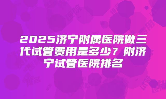 2025济宁附属医院做三代试管费用是多少?附济宁试管医院排名