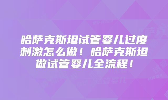 哈萨克斯坦试管婴儿过度刺激怎么做！哈萨克斯坦做试管婴儿全流程！