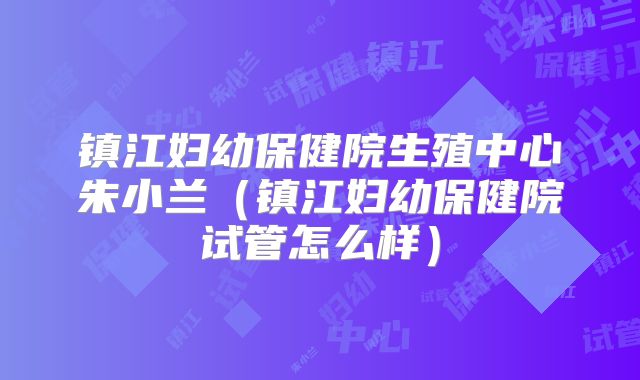 镇江妇幼保健院生殖中心朱小兰（镇江妇幼保健院试管怎么样）