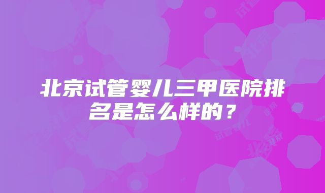 北京试管婴儿三甲医院排名是怎么样的？
