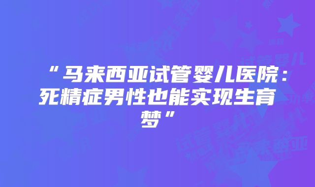 “马来西亚试管婴儿医院：死精症男性也能实现生育梦”